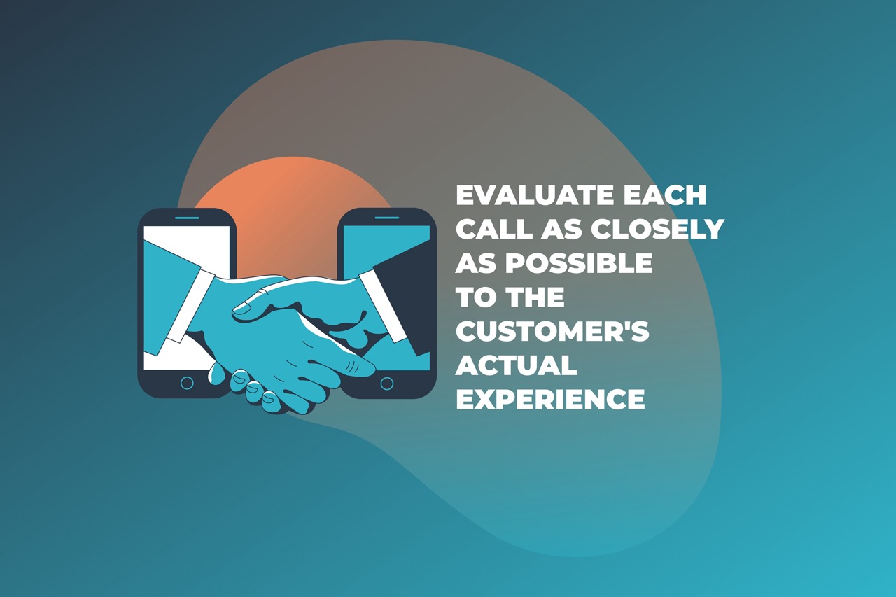 Evaluate each call as closely as possible to the customer’s actual experience